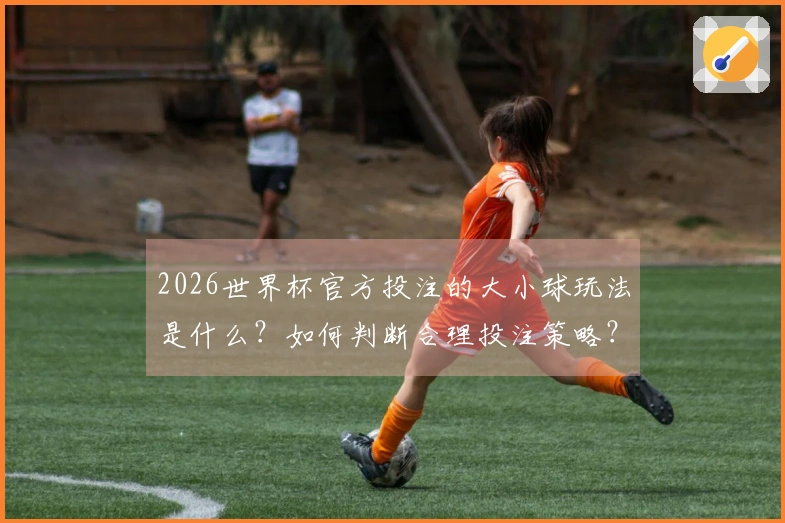 2026世界杯官方投注的大小球玩法是什么？如何判断合理投注策略？