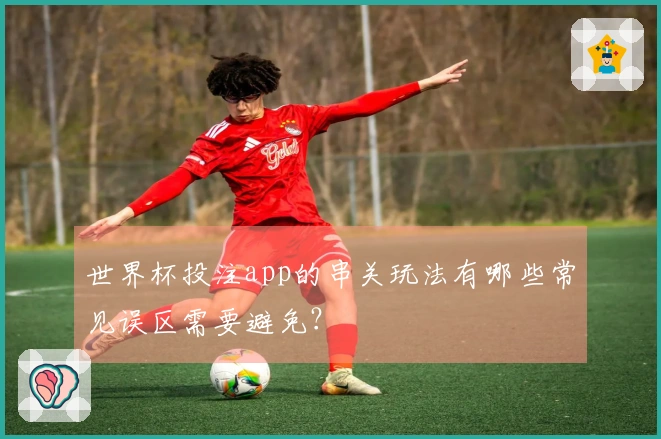 世界杯投注app的串关玩法有哪些常见误区需要避免？