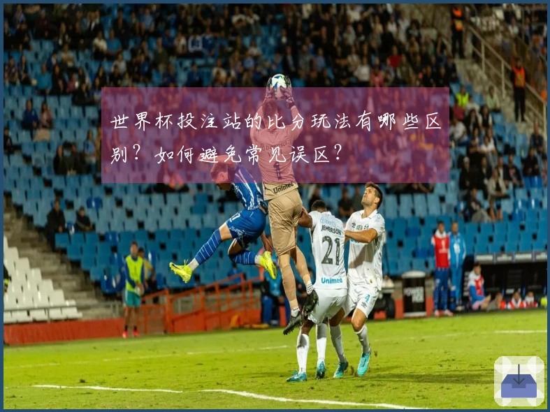 世界杯投注站的比分玩法有哪些区别？如何避免常见误区？