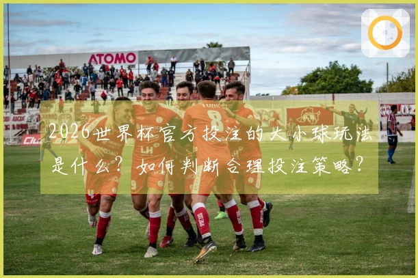 2026世界杯官方投注的大小球玩法是什么？如何判断合理投注策略？