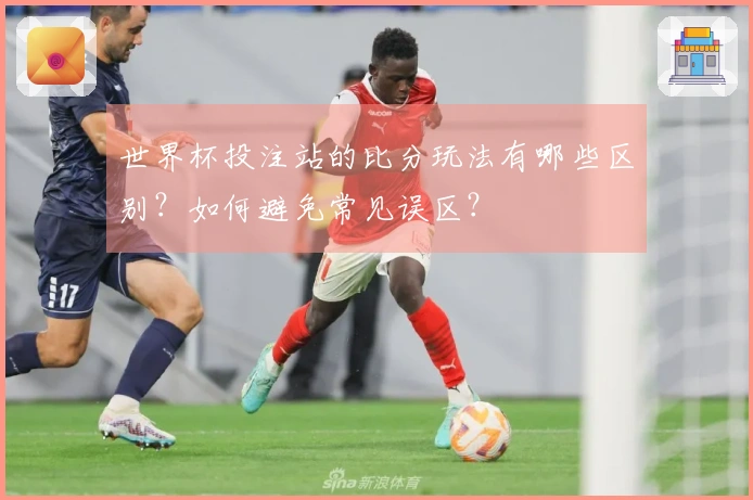 世界杯投注站的比分玩法有哪些区别？如何避免常见误区？